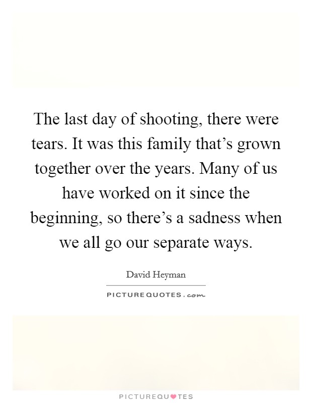 The last day of shooting, there were tears. It was this family that's grown together over the years. Many of us have worked on it since the beginning, so there's a sadness when we all go our separate ways. Picture Quote #1