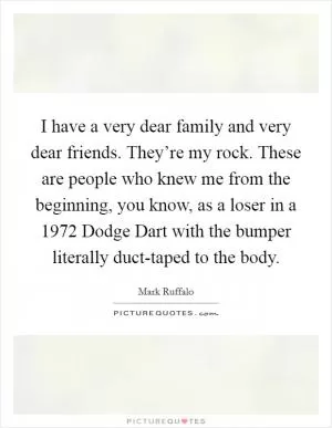 I have a very dear family and very dear friends. They’re my rock. These are people who knew me from the beginning, you know, as a loser in a 1972 Dodge Dart with the bumper literally duct-taped to the body Picture Quote #1
