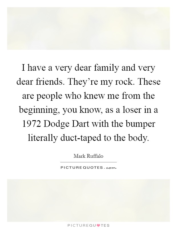 I have a very dear family and very dear friends. They're my rock. These are people who knew me from the beginning, you know, as a loser in a 1972 Dodge Dart with the bumper literally duct-taped to the body. Picture Quote #1