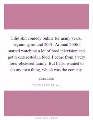 I did skit comedy online for many years, beginning around 2001. Around 2006 I started watching a lot of food television and got re-interested in food. I come from a very food-obsessed family. But I also wanted to do my own thing, which was the comedy Picture Quote #1