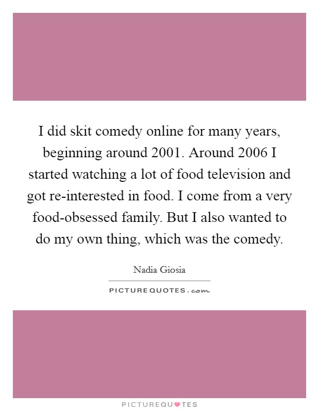 I did skit comedy online for many years, beginning around 2001. Around 2006 I started watching a lot of food television and got re-interested in food. I come from a very food-obsessed family. But I also wanted to do my own thing, which was the comedy. Picture Quote #1