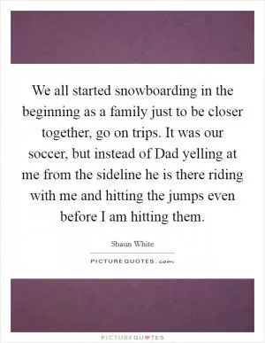 We all started snowboarding in the beginning as a family just to be closer together, go on trips. It was our soccer, but instead of Dad yelling at me from the sideline he is there riding with me and hitting the jumps even before I am hitting them Picture Quote #1