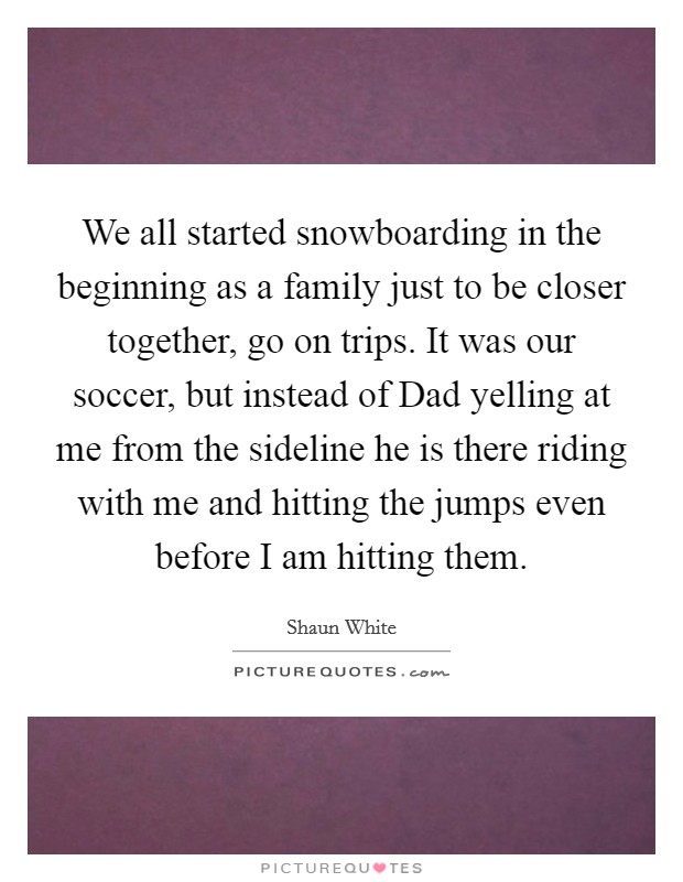 We all started snowboarding in the beginning as a family just to be closer together, go on trips. It was our soccer, but instead of Dad yelling at me from the sideline he is there riding with me and hitting the jumps even before I am hitting them. Picture Quote #1