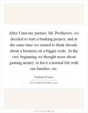 After I met my partner, Mr. Protherow, we decided to start a banking project, and at the same time we started to think already about a business on a bigger scale. At the very beginning we thought more about gaining money, to have a normal life with our families, etc Picture Quote #1