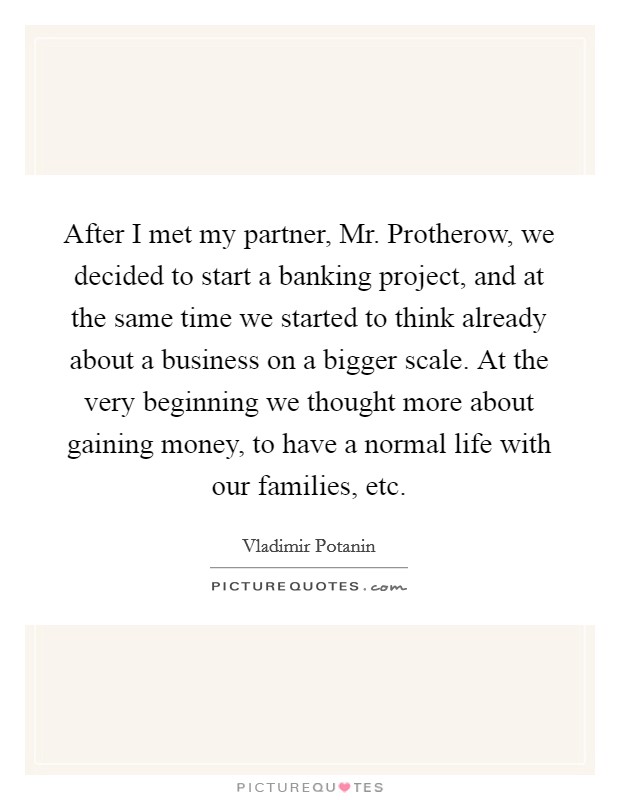 After I met my partner, Mr. Protherow, we decided to start a banking project, and at the same time we started to think already about a business on a bigger scale. At the very beginning we thought more about gaining money, to have a normal life with our families, etc. Picture Quote #1