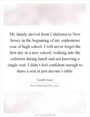 My family moved from California to New Jersey in the beginning of my sophomore year of high school. I will never forget the first day in a new school, walking into the cafeteria during lunch and not knowing a single soul. I didn’t feel confident enough to share a seat at just anyone’s table Picture Quote #1