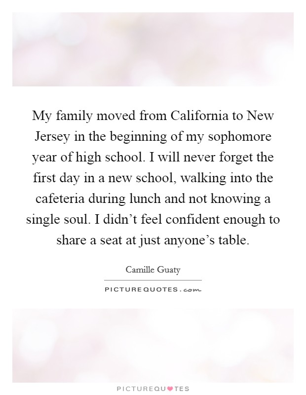 My family moved from California to New Jersey in the beginning of my sophomore year of high school. I will never forget the first day in a new school, walking into the cafeteria during lunch and not knowing a single soul. I didn't feel confident enough to share a seat at just anyone's table. Picture Quote #1