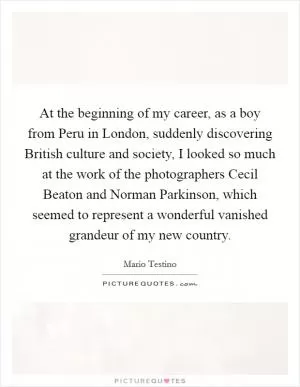 At the beginning of my career, as a boy from Peru in London, suddenly discovering British culture and society, I looked so much at the work of the photographers Cecil Beaton and Norman Parkinson, which seemed to represent a wonderful vanished grandeur of my new country Picture Quote #1