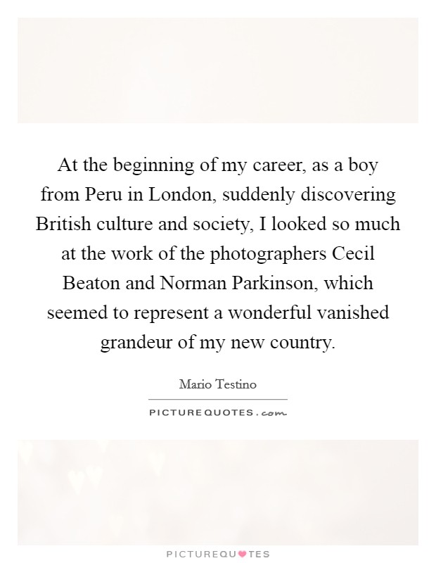 At the beginning of my career, as a boy from Peru in London, suddenly discovering British culture and society, I looked so much at the work of the photographers Cecil Beaton and Norman Parkinson, which seemed to represent a wonderful vanished grandeur of my new country. Picture Quote #1