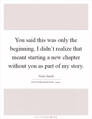 You said this was only the beginning, I didn’t realize that meant starting a new chapter without you as part of my story Picture Quote #1