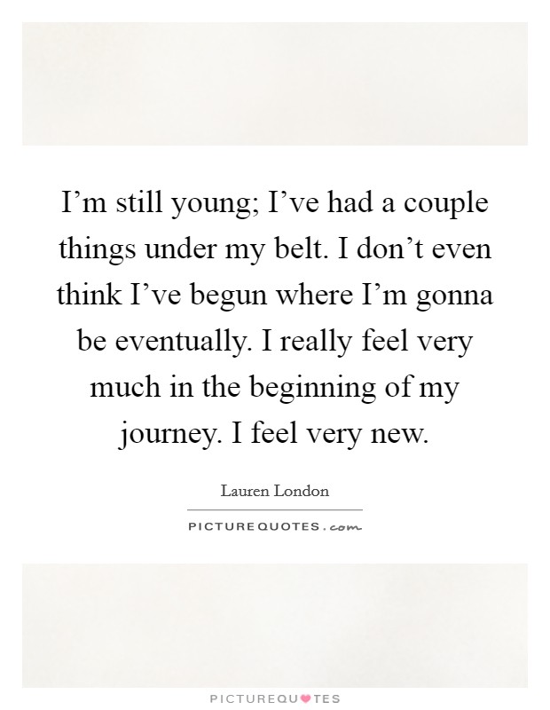 I'm still young; I've had a couple things under my belt. I don't even think I've begun where I'm gonna be eventually. I really feel very much in the beginning of my journey. I feel very new. Picture Quote #1