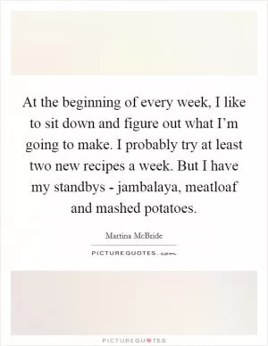 At the beginning of every week, I like to sit down and figure out what I’m going to make. I probably try at least two new recipes a week. But I have my standbys - jambalaya, meatloaf and mashed potatoes Picture Quote #1