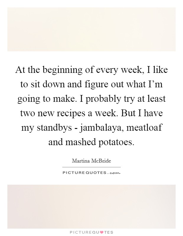 At the beginning of every week, I like to sit down and figure out what I'm going to make. I probably try at least two new recipes a week. But I have my standbys - jambalaya, meatloaf and mashed potatoes. Picture Quote #1