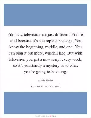 Film and television are just different. Film is cool because it’s a complete package. You know the beginning, middle, and end. You can plan it out more, which I like. But with television you get a new script every week, so it’s constantly a mystery as to what you’re going to be doing Picture Quote #1