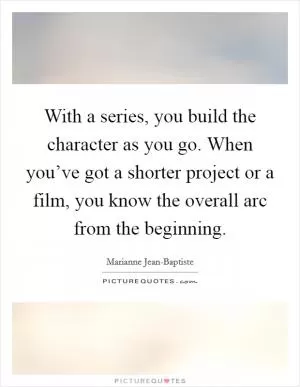 With a series, you build the character as you go. When you’ve got a shorter project or a film, you know the overall arc from the beginning Picture Quote #1