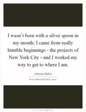 I wasn’t born with a silver spoon in my mouth; I came from really humble beginnings - the projects of New York City - and I worked my way to get to where I am Picture Quote #1