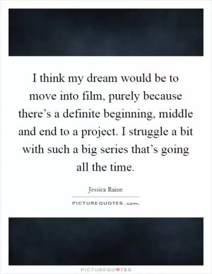 I think my dream would be to move into film, purely because there’s a definite beginning, middle and end to a project. I struggle a bit with such a big series that’s going all the time Picture Quote #1
