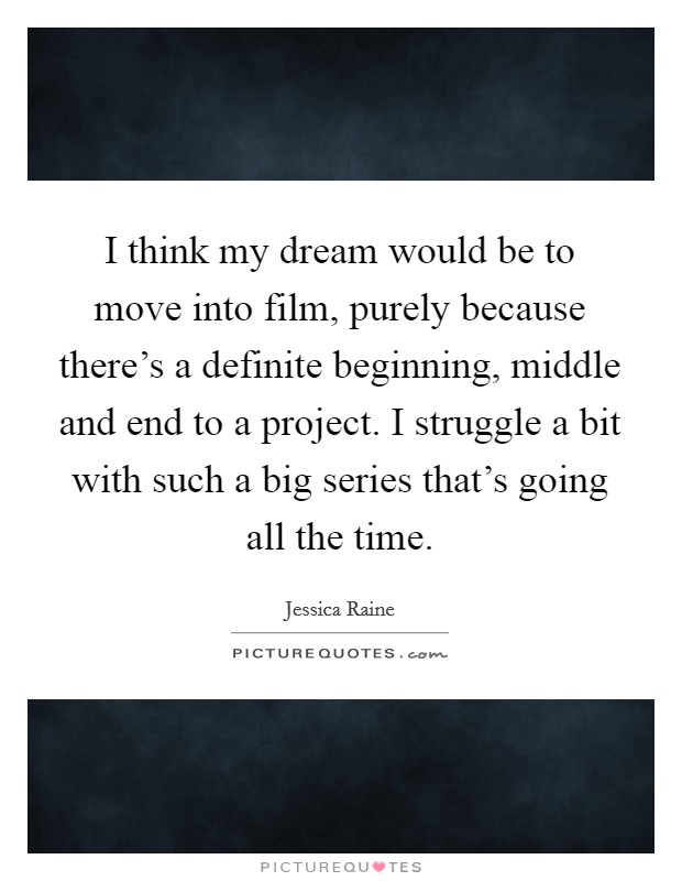 I think my dream would be to move into film, purely because there's a definite beginning, middle and end to a project. I struggle a bit with such a big series that's going all the time. Picture Quote #1