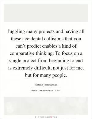 Juggling many projects and having all these accidental collisions that you can’t predict enables a kind of comparative thinking. To focus on a single project from beginning to end is extremely difficult, not just for me, but for many people Picture Quote #1