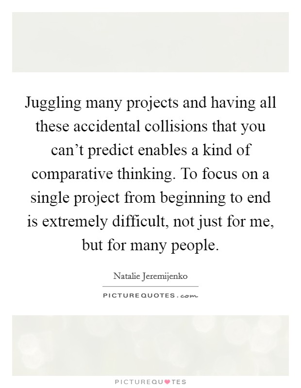 Juggling many projects and having all these accidental collisions that you can't predict enables a kind of comparative thinking. To focus on a single project from beginning to end is extremely difficult, not just for me, but for many people. Picture Quote #1