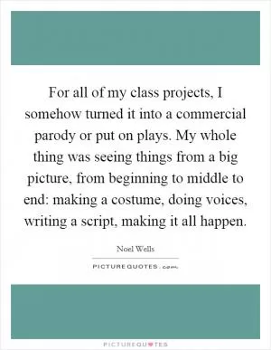 For all of my class projects, I somehow turned it into a commercial parody or put on plays. My whole thing was seeing things from a big picture, from beginning to middle to end: making a costume, doing voices, writing a script, making it all happen Picture Quote #1