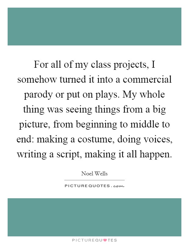 For all of my class projects, I somehow turned it into a commercial parody or put on plays. My whole thing was seeing things from a big picture, from beginning to middle to end: making a costume, doing voices, writing a script, making it all happen. Picture Quote #1