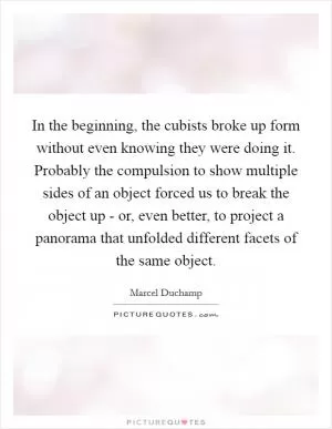 In the beginning, the cubists broke up form without even knowing they were doing it. Probably the compulsion to show multiple sides of an object forced us to break the object up - or, even better, to project a panorama that unfolded different facets of the same object Picture Quote #1