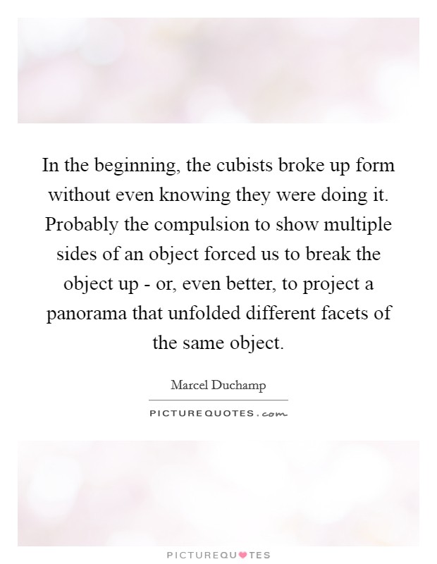 In the beginning, the cubists broke up form without even knowing they were doing it. Probably the compulsion to show multiple sides of an object forced us to break the object up - or, even better, to project a panorama that unfolded different facets of the same object. Picture Quote #1