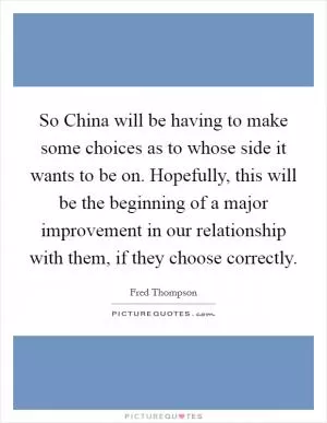 So China will be having to make some choices as to whose side it wants to be on. Hopefully, this will be the beginning of a major improvement in our relationship with them, if they choose correctly Picture Quote #1