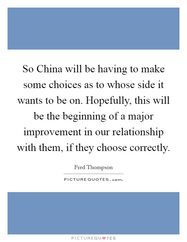 So China will be having to make some choices as to whose side it wants to be on. Hopefully, this will be the beginning of a major improvement in our relationship with them, if they choose correctly. Picture Quote #1