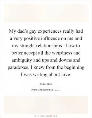My dad’s gay experiences really had a very positive influence on me and my straight relationships - how to better accept all the weirdness and ambiguity and ups and downs and paradoxes. I knew from the beginning I was writing about love Picture Quote #1