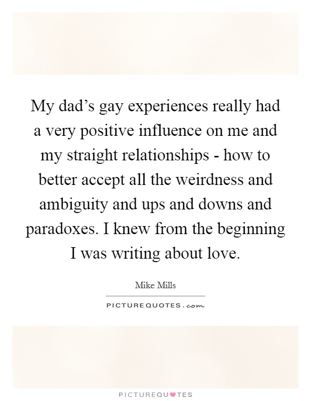 My dad's gay experiences really had a very positive influence on me and my straight relationships - how to better accept all the weirdness and ambiguity and ups and downs and paradoxes. I knew from the beginning I was writing about love. Picture Quote #1