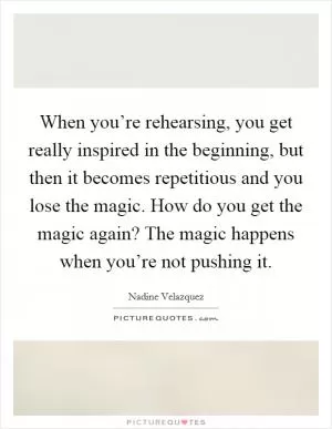 When you’re rehearsing, you get really inspired in the beginning, but then it becomes repetitious and you lose the magic. How do you get the magic again? The magic happens when you’re not pushing it Picture Quote #1