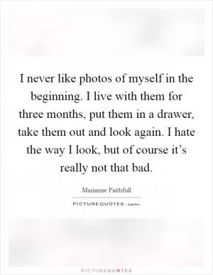 I never like photos of myself in the beginning. I live with them for three months, put them in a drawer, take them out and look again. I hate the way I look, but of course it’s really not that bad Picture Quote #1
