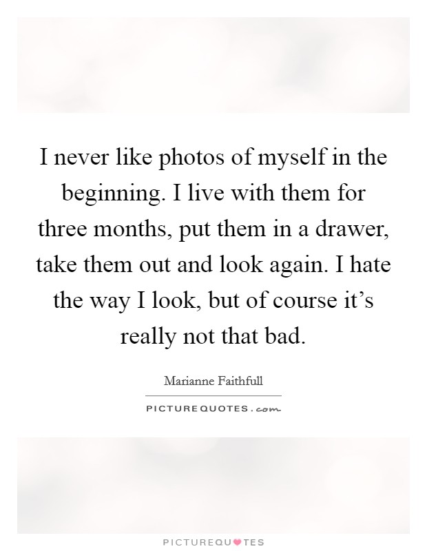 I never like photos of myself in the beginning. I live with them for three months, put them in a drawer, take them out and look again. I hate the way I look, but of course it's really not that bad. Picture Quote #1
