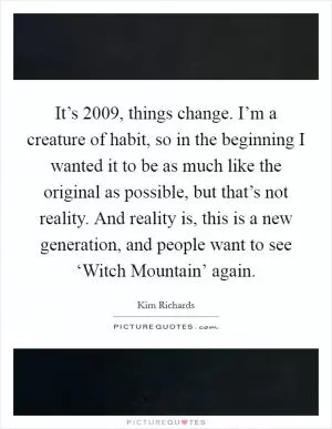 It’s 2009, things change. I’m a creature of habit, so in the beginning I wanted it to be as much like the original as possible, but that’s not reality. And reality is, this is a new generation, and people want to see ‘Witch Mountain’ again Picture Quote #1