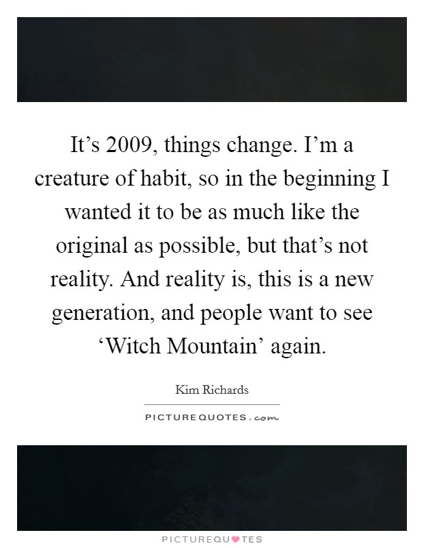 It's 2009, things change. I'm a creature of habit, so in the beginning I wanted it to be as much like the original as possible, but that's not reality. And reality is, this is a new generation, and people want to see ‘Witch Mountain' again. Picture Quote #1