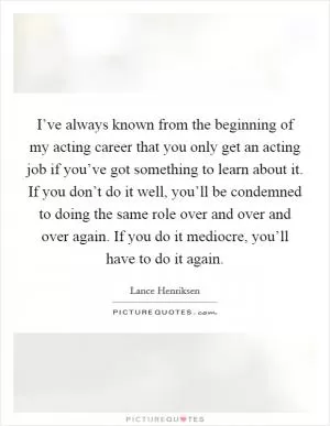 I’ve always known from the beginning of my acting career that you only get an acting job if you’ve got something to learn about it. If you don’t do it well, you’ll be condemned to doing the same role over and over and over again. If you do it mediocre, you’ll have to do it again Picture Quote #1