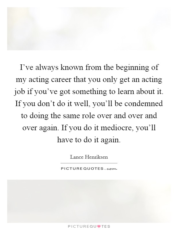 I've always known from the beginning of my acting career that you only get an acting job if you've got something to learn about it. If you don't do it well, you'll be condemned to doing the same role over and over and over again. If you do it mediocre, you'll have to do it again. Picture Quote #1