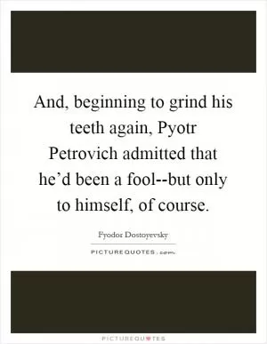 And, beginning to grind his teeth again, Pyotr Petrovich admitted that he’d been a fool--but only to himself, of course Picture Quote #1