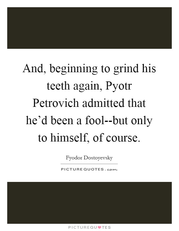 And, beginning to grind his teeth again, Pyotr Petrovich admitted that he'd been a fool--but only to himself, of course. Picture Quote #1