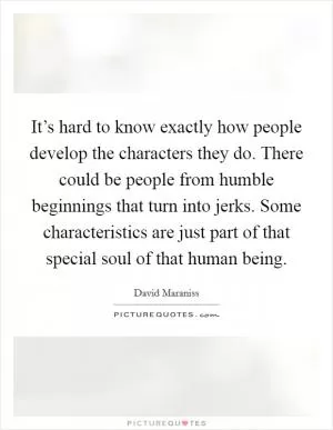 It’s hard to know exactly how people develop the characters they do. There could be people from humble beginnings that turn into jerks. Some characteristics are just part of that special soul of that human being Picture Quote #1