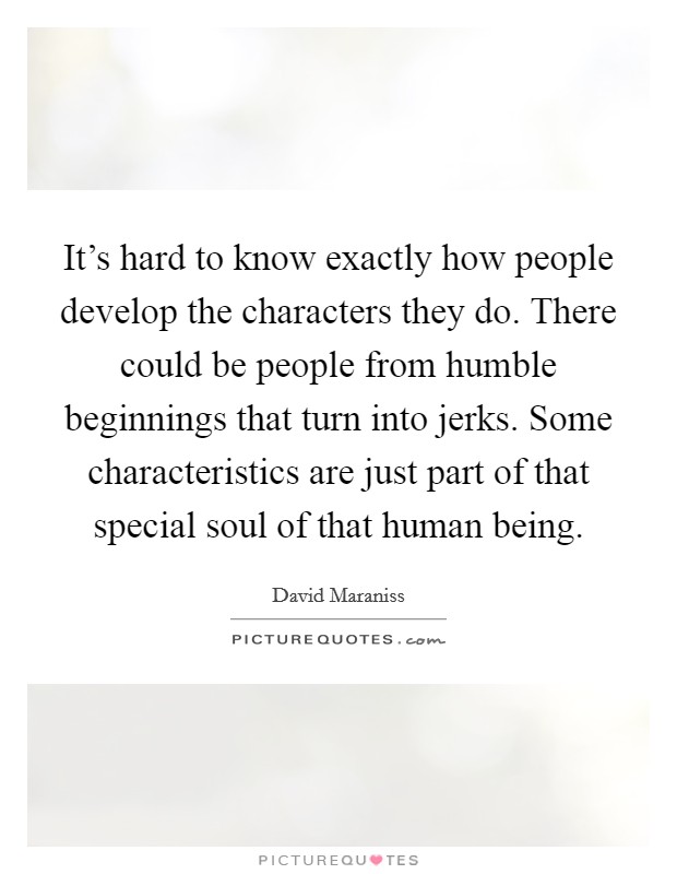 It's hard to know exactly how people develop the characters they do. There could be people from humble beginnings that turn into jerks. Some characteristics are just part of that special soul of that human being. Picture Quote #1