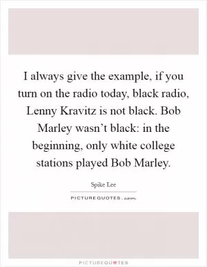 I always give the example, if you turn on the radio today, black radio, Lenny Kravitz is not black. Bob Marley wasn’t black: in the beginning, only white college stations played Bob Marley Picture Quote #1
