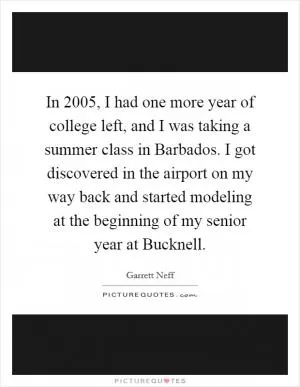 In 2005, I had one more year of college left, and I was taking a summer class in Barbados. I got discovered in the airport on my way back and started modeling at the beginning of my senior year at Bucknell Picture Quote #1