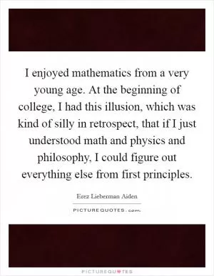 I enjoyed mathematics from a very young age. At the beginning of college, I had this illusion, which was kind of silly in retrospect, that if I just understood math and physics and philosophy, I could figure out everything else from first principles Picture Quote #1