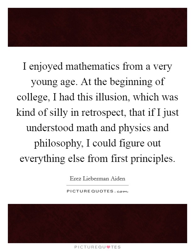 I enjoyed mathematics from a very young age. At the beginning of college, I had this illusion, which was kind of silly in retrospect, that if I just understood math and physics and philosophy, I could figure out everything else from first principles. Picture Quote #1