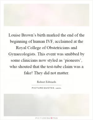Louise Brown’s birth marked the end of the beginning of human IVF, acclaimed at the Royal College of Obstetricians and Gynaecologists. This event was snubbed by some clinicians now styled as ‘pioneers’, who shouted that the test-tube claim was a fake! They did not matter Picture Quote #1