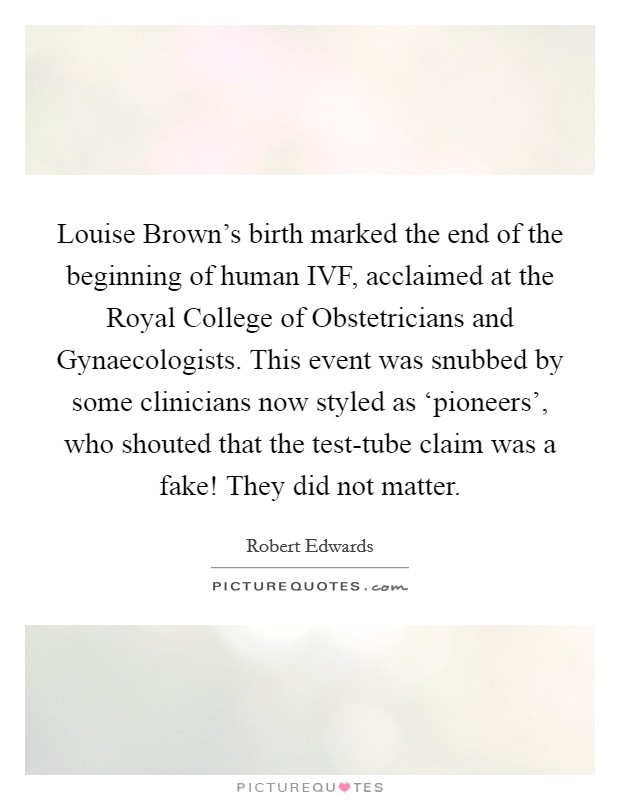 Louise Brown's birth marked the end of the beginning of human IVF, acclaimed at the Royal College of Obstetricians and Gynaecologists. This event was snubbed by some clinicians now styled as ‘pioneers', who shouted that the test-tube claim was a fake! They did not matter. Picture Quote #1