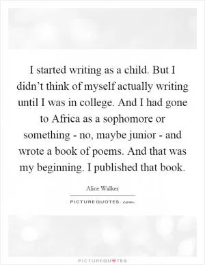 I started writing as a child. But I didn’t think of myself actually writing until I was in college. And I had gone to Africa as a sophomore or something - no, maybe junior - and wrote a book of poems. And that was my beginning. I published that book Picture Quote #1